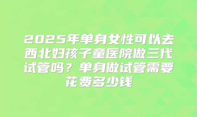 2025年单身女性可以去西北妇孩子童医院做三代试管吗?单身做试管需要花费多少钱