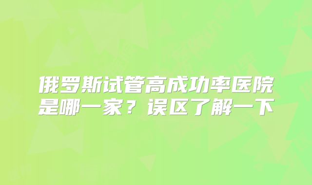 俄罗斯试管高成功率医院是哪一家？误区了解一下