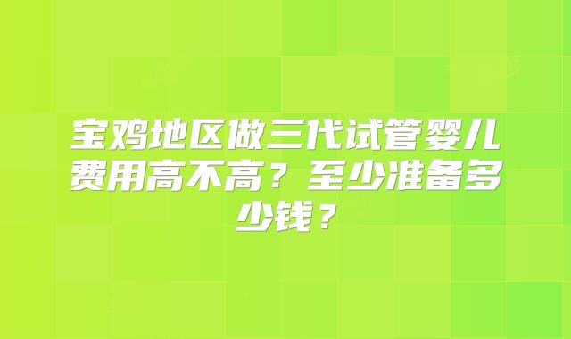 宝鸡地区做三代试管婴儿费用高不高？至少准备多少钱？
