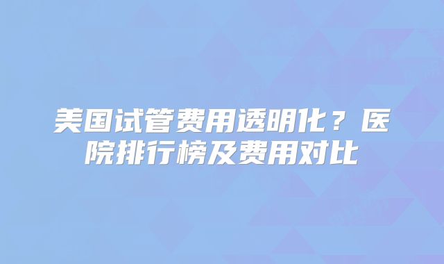 美国试管费用透明化？医院排行榜及费用对比