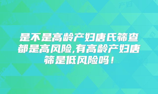 是不是高龄产妇唐氏筛查都是高风险,有高龄产妇唐筛是低风险吗！