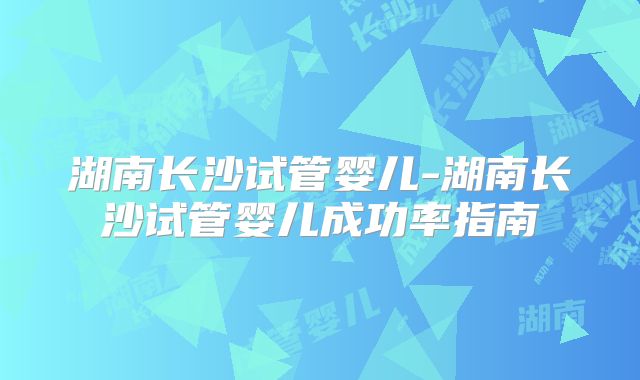 湖南长沙试管婴儿-湖南长沙试管婴儿成功率指南