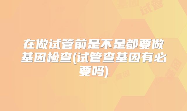 在做试管前是不是都要做基因检查(试管查基因有必要吗)