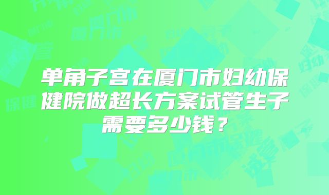 单角子宫在厦门市妇幼保健院做超长方案试管生子需要多少钱?