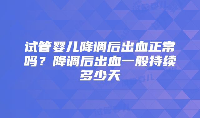 试管婴儿降调后出血正常吗？降调后出血一般持续多少天