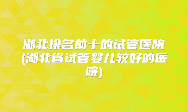 湖北排名前十的试管医院(湖北省试管婴儿较好的医院)