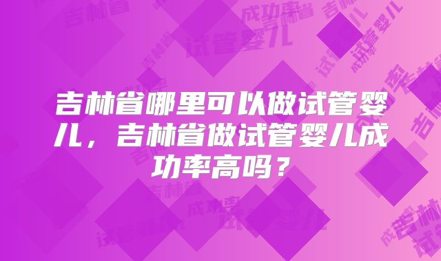 吉林省哪里可以做试管婴儿,吉林省做试管婴儿成功率高吗?