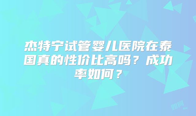 杰特宁试管婴儿医院在泰国真的性价比高吗?成功率如何?
