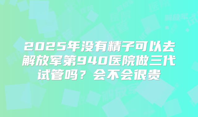 2025年没有精子可以去解放军第940医院做三代试管吗？会不会很贵
