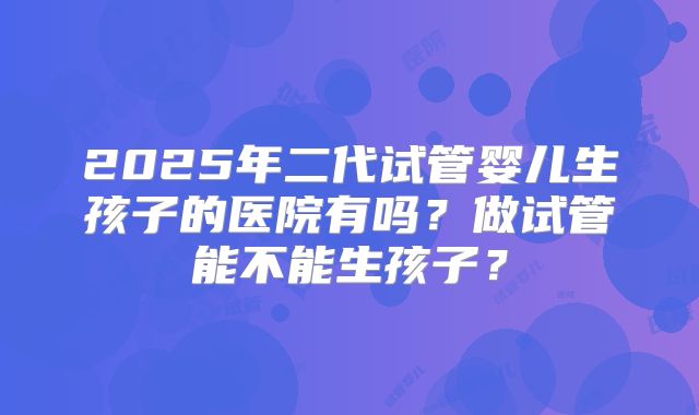 2025年二代试管婴儿生孩子的医院有吗？做试管能不能生孩子？
