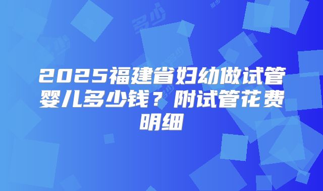 2025福建省妇幼做试管婴儿多少钱?附试管花费明细