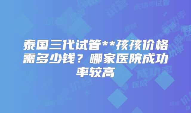 泰国三代试管**孩孩价格需多少钱？哪家医院成功率较高