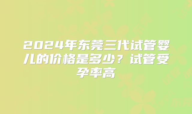 2024年东莞三代试管婴儿的价格是多少？试管受孕率高