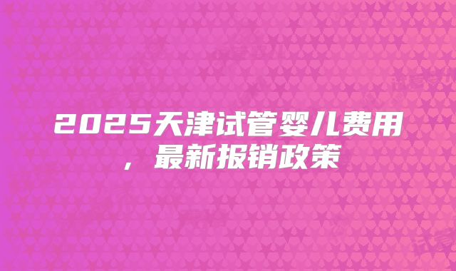 2025天津试管婴儿费用，最新报销政策