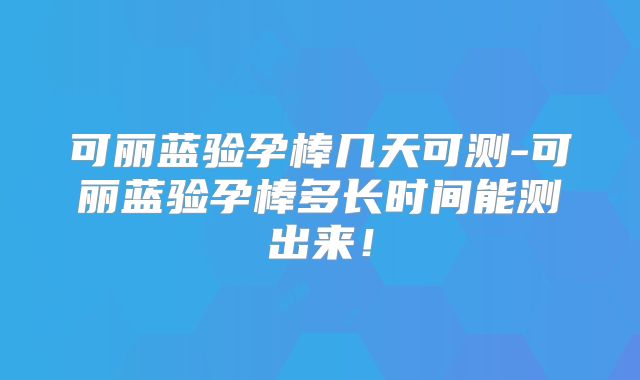 可丽蓝验孕棒几天可测-可丽蓝验孕棒多长时间能测出来！