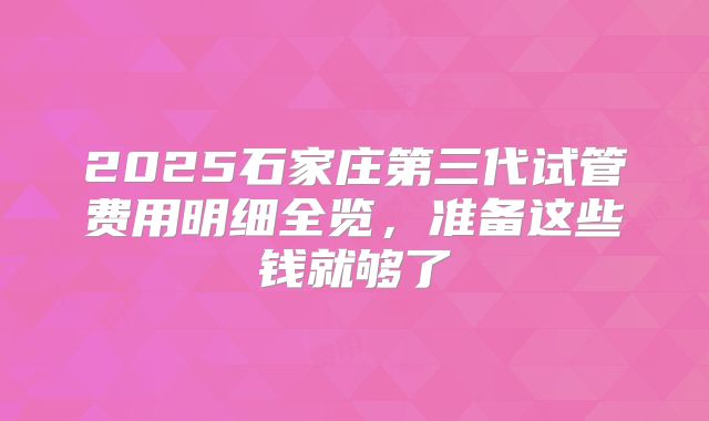 2025石家庄第三代试管费用明细全览,准备这些钱就够了