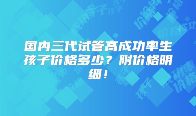 国内三代试管高成功率生孩子价格多少？附价格明细！