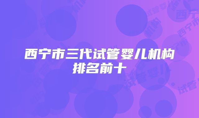 西宁市三代试管婴儿机构排名前十