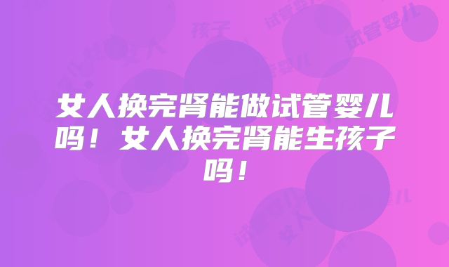 女人换完肾能做试管婴儿吗！女人换完肾能生孩子吗！