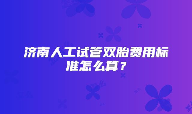 济南人工试管双胎费用标准怎么算？