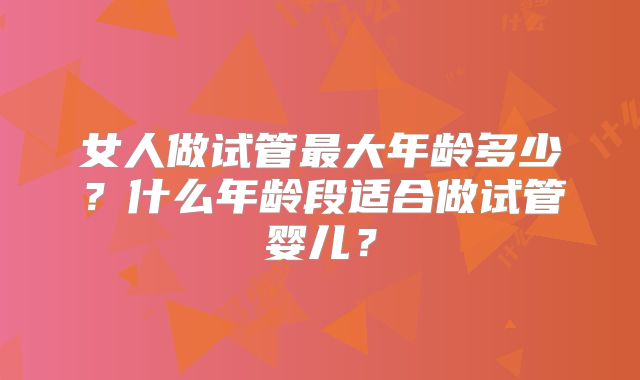 女人做试管最大年龄多少?什么年龄段适合做试管婴儿?