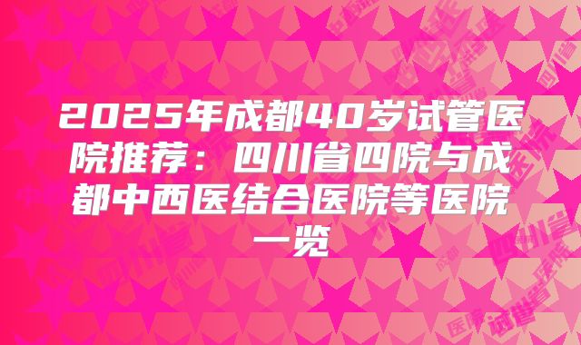 2025年成都40岁试管医院推荐:四川省四院与成都中西医结合医院等医院一览