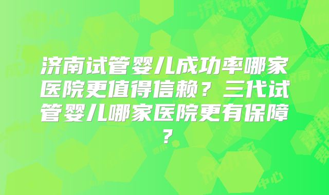 济南试管婴儿成功率哪家医院更值得信赖?三代试管婴儿哪家医院更有保障?