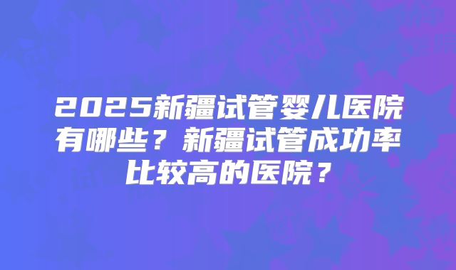 2025新疆试管婴儿医院有哪些?新疆试管成功率比较高的医院?