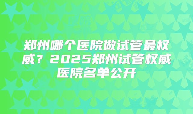 郑州哪个医院做试管最权威?2025郑州试管权威医院名单公开
