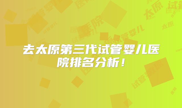 去太原第三代试管婴儿医院排名分析!