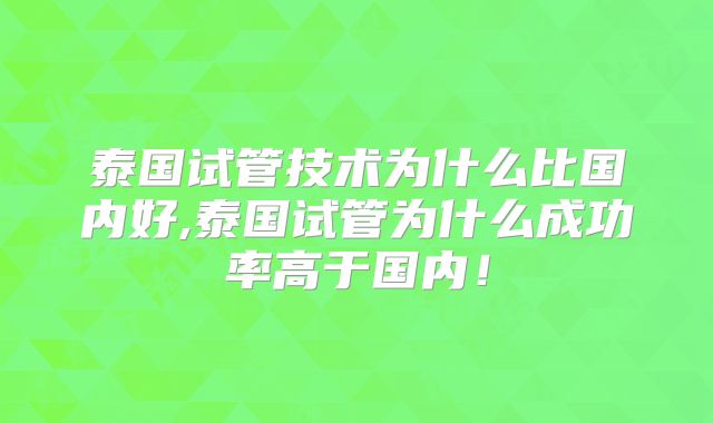泰国试管技术为什么比国内好,泰国试管为什么成功率高于国内!