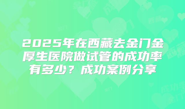2025年在西藏去金门金厚生医院做试管的成功率有多少？成功案例分享