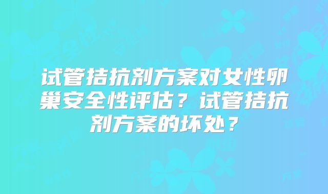 试管拮抗剂方案对女性卵巢安全性评估?试管拮抗剂方案的坏处?