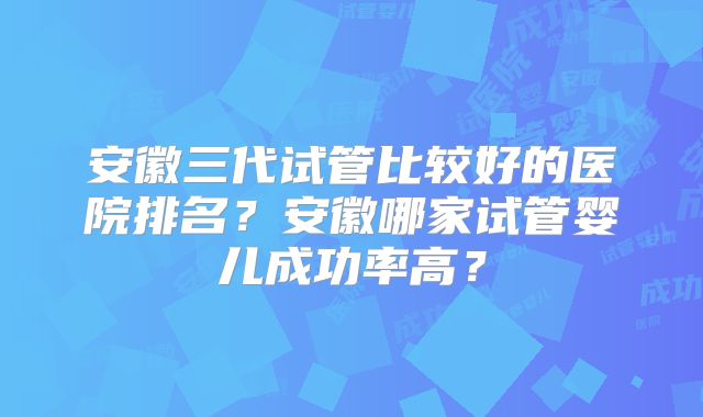 安徽三代试管比较好的医院排名？安徽哪家试管婴儿成功率高？