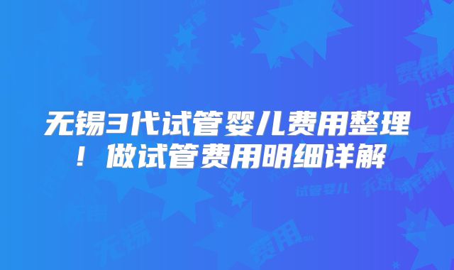 无锡3代试管婴儿费用整理!做试管费用明细详解