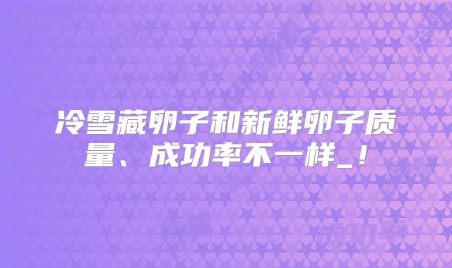 冷雪藏卵子和新鲜卵子质量、成功率不一样_!