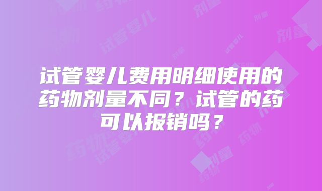 试管婴儿费用明细使用的药物剂量不同？试管的药可以报销吗？