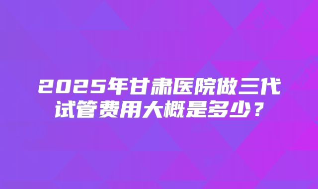 2025年甘肃医院做三代试管费用大概是多少？