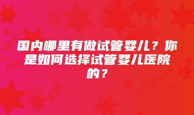 国内哪里有做试管婴儿？你是如何选择试管婴儿医院的？