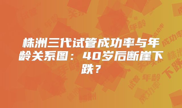 株洲三代试管成功率与年龄关系图：40岁后断崖下跌？