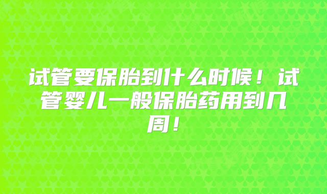 试管要保胎到什么时候！试管婴儿一般保胎药用到几周！