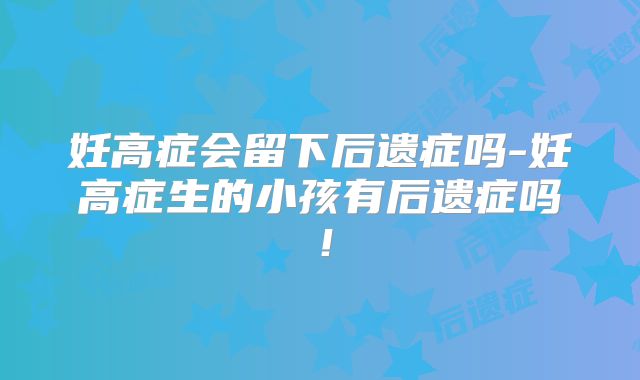 妊高症会留下后遗症吗-妊高症生的小孩有后遗症吗!