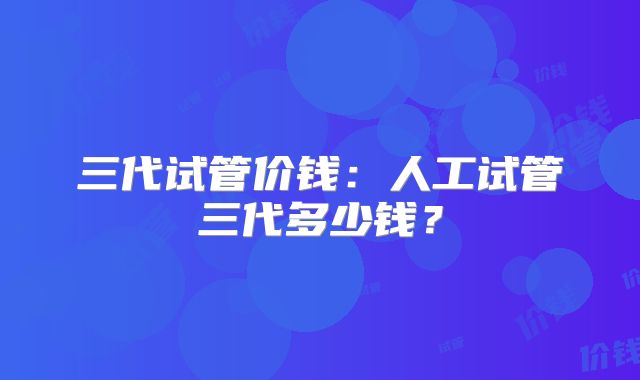 三代试管价钱：人工试管三代多少钱？