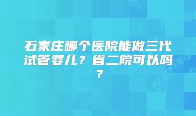 石家庄哪个医院能做三代试管婴儿?省二院可以吗?