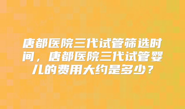 唐都医院三代试管筛选时间，唐都医院三代试管婴儿的费用大约是多少？
