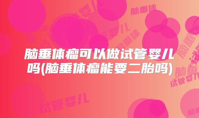 脑垂体瘤可以做试管婴儿吗(脑垂体瘤能要二胎吗)