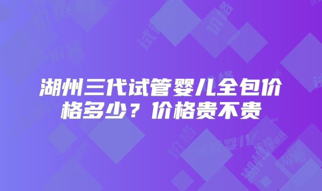 湖州三代试管婴儿全包价格多少？价格贵不贵