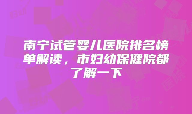 南宁试管婴儿医院排名榜单解读，市妇幼保健院都了解一下