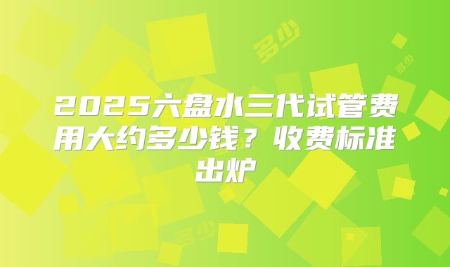 2025六盘水三代试管费用大约多少钱？收费标准出炉