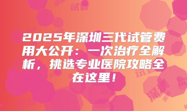 2025年深圳三代试管费用大公开：一次治疗全解析，挑选专业医院攻略全在这里！